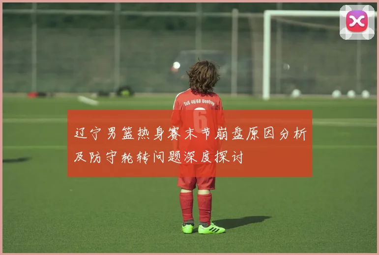 辽宁男篮热身赛末节崩盘原因分析及防守轮转问题深度探讨