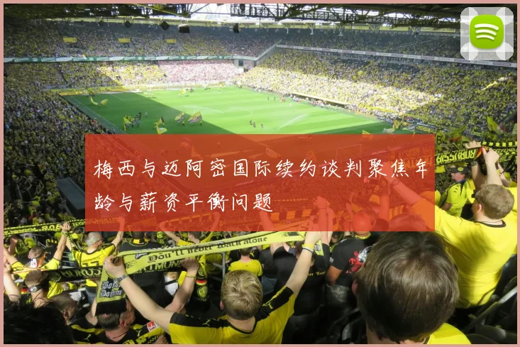 梅西与迈阿密国际续约谈判聚焦年龄与薪资平衡问题