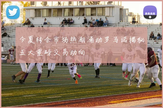 今夏转会市场热潮涌动罗马诺揭秘五大重磅交易动向