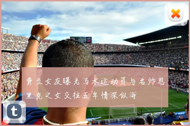 费兰女友曝光马术运动员与名帅恩里克之女交往五年情深似海