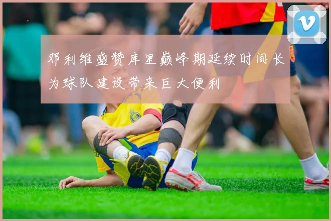 邓利维盛赞库里巅峰期延续时间长为球队建设带来巨大便利