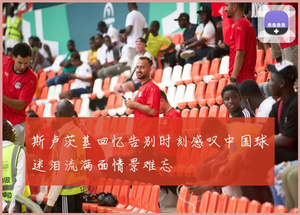 斯卢茨基回忆告别时刻感叹中国球迷泪流满面情景难忘
