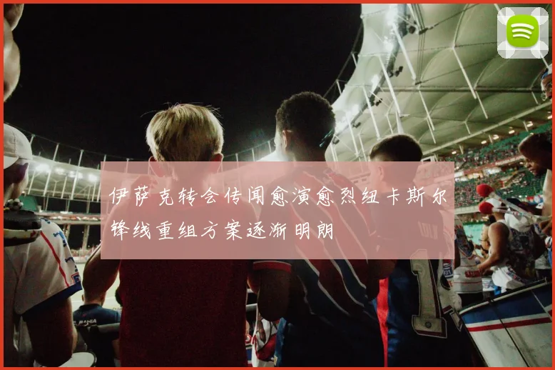 伊萨克转会传闻愈演愈烈纽卡斯尔锋线重组方案逐渐明朗